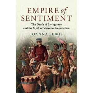 Empire of Sentiment. The Death of Livingstone and the Myth of Victorian Imperialism, Paperback - Joanna Lewis imagine