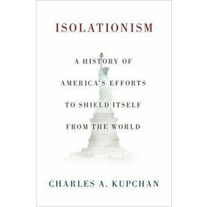 Isolationism: A History of America's Efforts to Shield Itself from the World, Hardcover - Charles A. Kupchan imagine