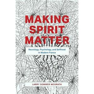 Making Spirit Matter: Neurology, Psychology, and Selfhood in Modern France, Paperback - Larry Sommer McGrath imagine
