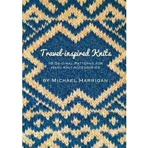 Travel-inspired Knits: 10 Original Patterns for Hand Knit Accessories, Paperback - Michael Harrigan imagine