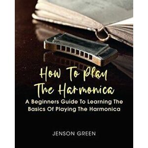 How To Play The Harmonica: A Beginners Guide To Learning The Basics Of Playing The Harmonica, Paperback - Jenson Green imagine