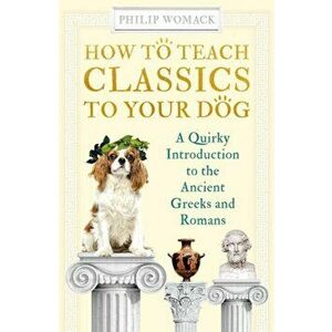 How to Teach Classics to Your Dog. A Quirky Introduction to the Ancient Greeks and Romans, Hardback - Philip Womack imagine