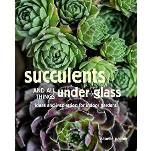 Succulents and All things Under Glass. Ideas and Inspiration for Indoor Gardens, Hardback - Isabelle Palmer imagine