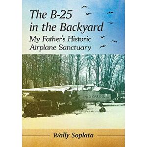 The B-25 in the Backyard: My Father's Historic Airplane Sanctuary, Paperback - Wally Soplata imagine