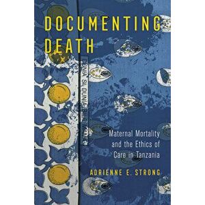 Documenting Death: Maternal Mortality and the Ethics of Care in Tanzania, Paperback - Adrienne E. Strong imagine