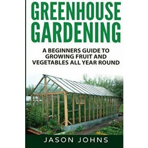Greenhouse Gardening - A Beginners Guide To Growing Fruit and Vegetables All Year Round, Paperback - Jason Johns imagine