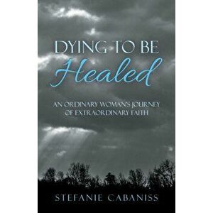 Dying to Be Healed: An Ordinary Woman's Journey of Extraordinary Faith, Paperback - Stefanie Cabaniss imagine