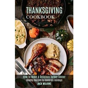 Thanksgiving Cookbook: How to Make a Delicious Turkey Dinner (Healthy Recipes to Celebrate Holidays), Paperback - Jack Wilkins imagine