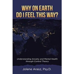 Why On Earth Do I Feel This Way?: Understanding Anxiety and Mental Health through Control Theory, Paperback - Jolene Arasz Psy D. imagine