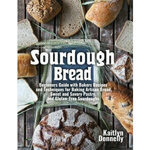 Sourdough Bread: Beginners Guide with Bakers Recipes and Techniques for Baking Artisan Bread, Sweet and Savory Pastry, and Gluten Free - Kaitlyn Donne imagine