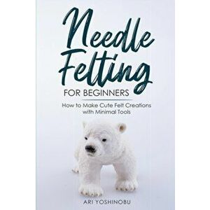 Needle Felting for Beginners: How to Make Cute Felt Creations with Minimal Tools, Paperback - Ari Yoshinobu imagine