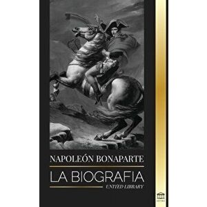 Napoleon Bonaparte: La biografía - La vida del emperador francés en la sombra y el hombre detrás del mito, Paperback - United Library imagine