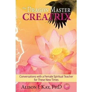 The Dragon Master Creatrix: Conversations with a Female Spiritual Teacher for these New Times, Paperback - Alison Kay imagine