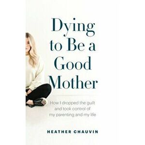 Dying To Be A Good Mother: How I Dropped the Guilt and Took Control of My Parenting and My Life, Paperback - Heather Chauvin imagine