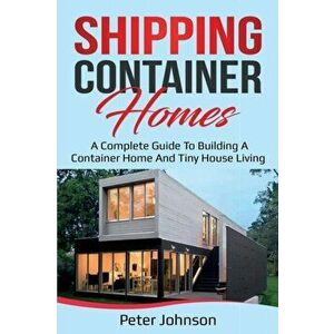Shipping Container Homes: A Complete Guide to Building a Container Home and Tiny House Living, Paperback - Peter Johnson imagine