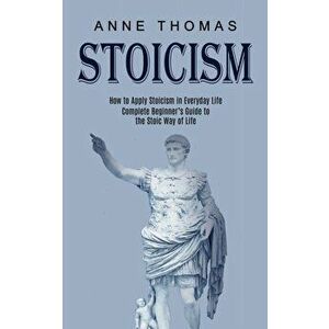 Stoicism: How to Apply Stoicism in Everyday Life (Complete Beginner's Guide to the Stoic Way of Life), Paperback - Anne Thomas imagine