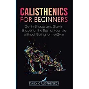 Calisthenics for Beginners: Get in Shape and Stay in Shape for the Rest of your Life without Going to the Gym, Paperback - Daily Jay imagine