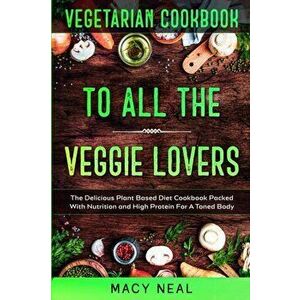 Vegetarian Cookbook: TO ALL THE VEGGIE LOVERS - The Delicious Plant Based Diet Cookbook Packed With Nutrition and High Protein For A Toned - Macy Neal imagine