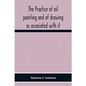 The Practice Of Oil Painting And Of Drawing As Associated With It, Paperback - Solomon J. Solomon imagine