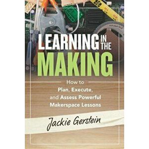 Learning in the Making: How to Plan, Execute, and Assess Powerful Makerspace Lessons, Paperback - Jackie Gerstein imagine