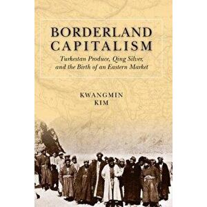 Borderland Capitalism. Turkestan Produce, Qing Silver, and the Birth of an Eastern Market, Hardback - Kwangmin Kim imagine