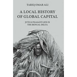 Local History of Global Capital. Jute and Peasant Life in the Bengal Delta, Hardback - Tariq Omar Ali imagine