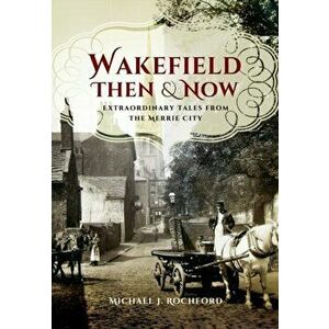 Wakefield Then & Now. Extraordinary Tales from the Merrie City, Paperback - Michael J. Rochford imagine