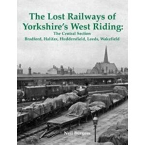 The Lost Railways of Yorkshire's West Riding: The Central Section. Bradford, Halifax, Huddersfield, Leeds, Wakefield, Paperback - Neil Burgess imagine