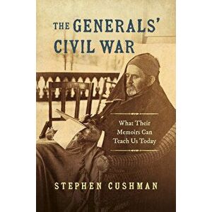 The Generals' Civil War: What Their Memoirs Can Teach Us Today, Paperback - Stephen Cushman imagine