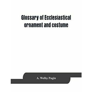 Glossary of ecclesiastical ornament and costume, compiled from ancient authorities and examples, Paperback - A. Welby Pugin imagine
