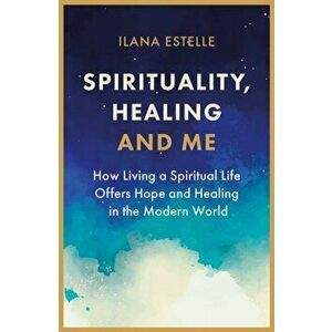 Spirituality, Healing and Me. How living a spiritual life offers hope and healing in the modern world, Paperback - Ilana Estelle imagine