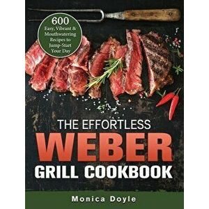The Effortless Weber Grill Cookbook: 600 Easy, Vibrant & Mouthwatering Recipes to Jump-Start Your Day, Hardcover - Monica Doyle imagine