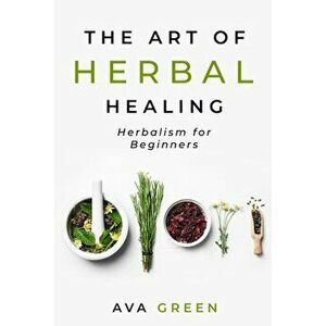 The Art of Herbal Healing: Herbalism for Beginners, Paperback - Ava Green imagine