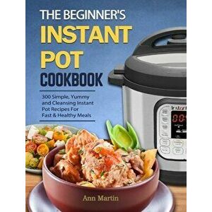 The Beginner's Instant Pot Cookbook: 300 Simple, Yummy and Cleansing Instant Pot Recipes For Fast & Healthy Meals - Ann Martin imagine