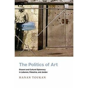 The Politics of Art: Dissent and Cultural Diplomacy in Lebanon, Palestine, and Jordan, Hardcover - Hanan Toukan imagine
