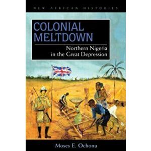 Colonial Meltdown. Northern Nigeria in the Great Depression, Hardback - Moses E. Ochonu imagine
