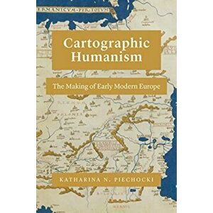 Cartographic Humanism. The Making of Early Modern Europe, Paperback - Katharina N. Piechocki imagine