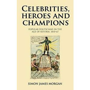 Celebrities, Heroes and Champions: Popular Politicians in the Age of Reform, 1810-67, Hardcover - Simon James Morgan imagine