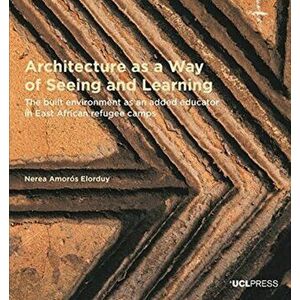 Architecture as a Way of Seeing and Learning. The Built Environment as an Added Educator in East African Refugee Camps, Paperback - Nerea Amoros Elord imagine