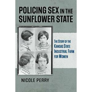 Policing Sex in the Sunflower State: The Story of the Kansas State Industrial Farm for Women, Paperback - Nicole Perry imagine
