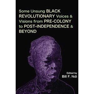 Some Unsung Black Revolutionary Voices and Visions from Pre-Colony to Post-Independence and Beyond, Paperback - Bill F. Ndi imagine