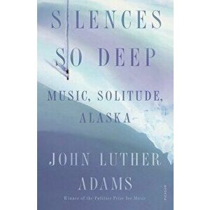 Silences So Deep: Music, Solitude, Alaska, Paperback - John Luther Adams imagine