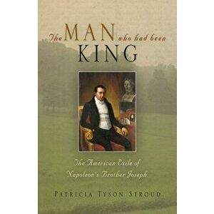 The Man Who Had Been King: The American Exile of Napoleon's Brother Joseph, Hardcover - Patricia Tyson Stroud imagine