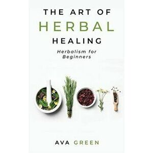 The Art of Herbal Healing: Herbalism for Beginners, Hardcover - Ava Green imagine