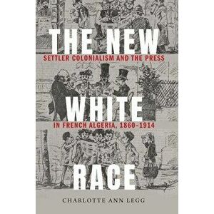 The New White Race: Settler Colonialism and the Press in French Algeria, 1860-1914, Hardcover - Charlotte Ann Legg imagine