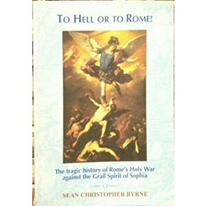 To Hell or to Rome!. The Tragic History of Rome's Holy Way Against the Grail Spirit of Sophia, Paperback - Sean Byrne imagine