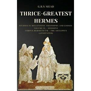 Thrice-Greatest Hermes: Studies in Hellenistic Theosophy and Gnosis Volume II.- Sermons: Corpus Hermeticum - The Asclepius (Annotated) - G. R. S. Mead imagine