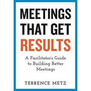 Meetings That Get Results: A Facilitator's Guide to Building Better Meetings, Paperback - Terrence Metz imagine