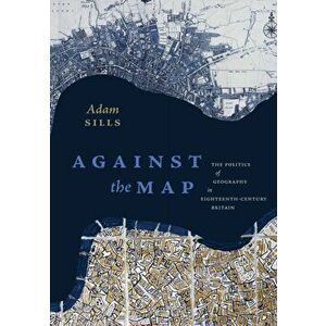 Against the Map. The Politics of Geography in Eighteenth-Century Britain, Paperback - Adam Sills imagine