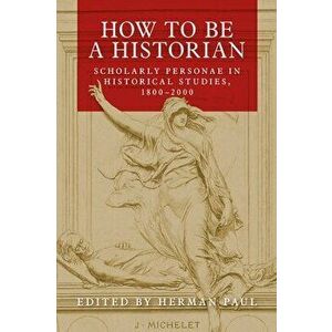 How to Be a Historian: Scholarly Personae in Historical Studies, 1800-2000, Paperback - Herman Paul imagine